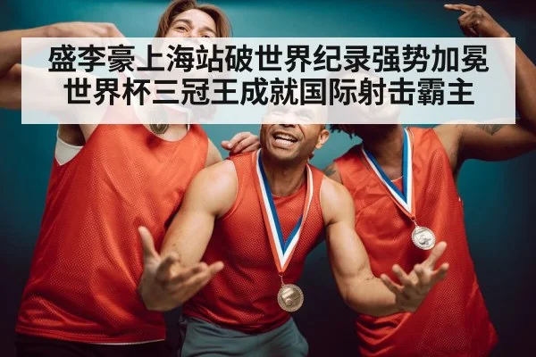 盛李豪上海站破世界纪录强势加冕世界杯三冠王成就国际射击霸主