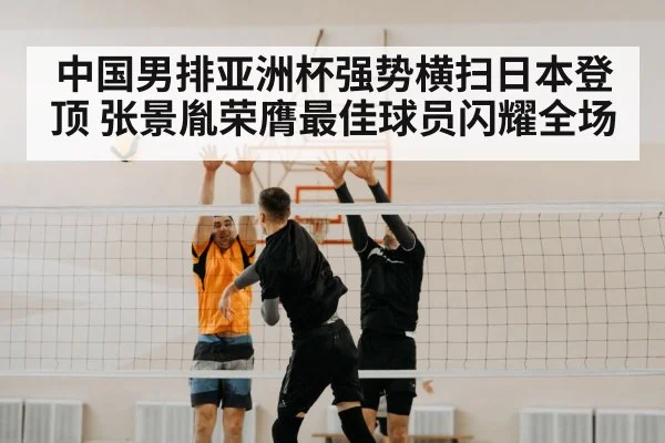 中国男排亚洲杯强势横扫日本登顶 张景胤荣膺最佳球员闪耀全场