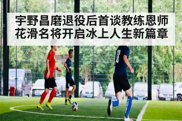 宇野昌磨退役后首谈教练恩师 花滑名将开启冰上人生新篇章